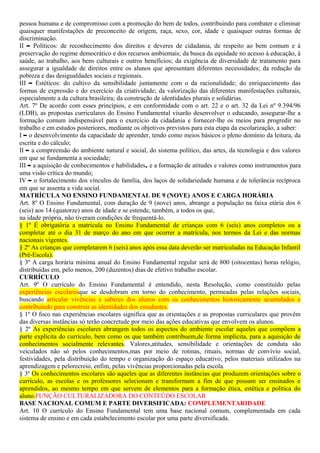 pessoa humana e de compromisso com a promoção do bem de todos, contribuindo para combater e eliminar
quaisquer manifestações de preconceito de origem, raça, sexo, cor, idade e quaisquer outras formas de
discriminação.
II – Políticos: de reconhecimento dos direitos e deveres de cidadania, de respeito ao bem comum e à
preservação do regime democrático e dos recursos ambientais; da busca da equidade no acesso à educação, à
saúde, ao trabalho, aos bens culturais e outros benefícios; da exigência de diversidade de tratamento para
assegurar a igualdade de direitos entre os alunos que apresentam diferentes necessidades; da redução da
pobreza e das desigualdades sociais e regionais.
III – Estéticos: do cultivo da sensibilidade juntamente com o da racionalidade; do enriquecimento das
formas de expressão e do exercício da criatividade; da valorização das diferentes manifestações culturais,
especialmente a da cultura brasileira; da construção de identidades plurais e solidárias.
Art. 7º De acordo com esses princípios, e em conformidade com o art. 22 e o art. 32 da Lei nº 9.394/96
(LDB), as propostas curriculares do Ensino Fundamental visarão desenvolver o educando, assegurar-lhe a
formação comum indispensável para o exercício da cidadania e fornecer-lhe os meios para progredir no
trabalho e em estudos posteriores, mediante os objetivos previstos para esta etapa da escolarização, a saber:
I – o desenvolvimento da capacidade de aprender, tendo como meios básicos o pleno domínio da leitura, da
escrita e do cálculo;
II – a compreensão do ambiente natural e social, do sistema político, das artes, da tecnologia e dos valores
em que se fundamenta a sociedade;
III – a aquisição de conhecimentos e habilidades, e a formação de atitudes e valores como instrumentos para
uma visão crítica do mundo;
IV – o fortalecimento dos vínculos de família, dos laços de solidariedade humana e de tolerância recíproca
em que se assenta a vida social.
MATRÍCULA NO ENSINO FUNDAMENTAL DE 9 (NOVE) ANOS E CARGA HORÁRIA
Art. 8º O Ensino Fundamental, com duração de 9 (nove) anos, abrange a população na faixa etária dos 6
(seis) aos 14 (quatorze) anos de idade e se estende, também, a todos os que,
na idade própria, não tiveram condições de frequentá-lo.
§ 1º É obrigatória a matrícula no Ensino Fundamental de crianças com 6 (seis) anos completos ou a
completar até o dia 31 de março do ano em que ocorrer a matrícula, nos termos da Lei e das normas
nacionais vigentes.
§ 2º As crianças que completarem 6 (seis) anos após essa data deverão ser matriculadas na Educação Infantil
(Pré-Escola).
§ 3º A carga horária mínima anual do Ensino Fundamental regular será de 800 (oitocentas) horas relógio,
distribuídas em, pelo menos, 200 (duzentos) dias de efetivo trabalho escolar.
CURRÍCULO
Art. 9º O currículo do Ensino Fundamental é entendido, nesta Resolução, como constituído pelas
experiências escolaresque se desdobram em torno do conhecimento, permeadas pelas relações sociais,
buscando articular vivências e saberes dos alunos com os conhecimentos historicamente acumulados e
contribuindo para construir as identidades dos estudantes.
§ 1º O foco nas experiências escolares significa que as orientações e as propostas curriculares que provêm
das diversas instâncias só terão concretude por meio das ações educativas que envolvem os alunos.
§ 2º As experiências escolares abrangem todos os aspectos do ambiente escolar aqueles que compõem a
parte explícita do currículo, bem como os que também contribuem,de forma implícita, para a aquisição de
conhecimentos socialmente relevantes. Valores,atitudes, sensibilidade e orientações de conduta são
veiculados não só pelos conhecimentos,mas por meio de rotinas, rituais, normas de convívio social,
festividades, pela distribuição do tempo e organização do espaço educativo, pelos materiais utilizados na
aprendizagem e pelorecreio, enfim, pelas vivências proporcionadas pela escola.
§ 3º Os conhecimentos escolares são aqueles que as diferentes instâncias que produzem orientações sobre o
currículo, as escolas e os professores selecionam e transformam a fim de que possam ser ensinados e
aprendidos, ao mesmo tempo em que servem de elementos para a formação ética, estética e política do
aluno.FUNÇÃO CULTURALIZADORA DO CONTEÚDO ESCOLAR
BASE NACIONAL COMUM E PARTE DIVERSIFICADA: COMPLEMENTARIDADE
Art. 10 O currículo do Ensino Fundamental tem uma base nacional comum, complementada em cada
sistema de ensino e em cada estabelecimento escolar por uma parte diversificada.
 