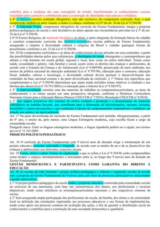 contribui para a mudança das suas concepções de mundo, transformando os conhecimentos comuns
veiculados pelo currículo e contribuindo para a construção de identidades mais plurais e solidárias.
§ 4º A Música constitui conteúdo obrigatório, mas não exclusivo, do componente curricular Arte, o qual
compreende também as artes visuais, o teatro e a dança, conforme o § 6º do art. 26 da Lei nº 9.394/96.
§ 5º A Educação Física, componente obrigatório do currículo do Ensino Fundamental, integra a proposta
político-pedagógica da escola e será facultativa ao aluno apenas nas circunstâncias previstas no § 3º do art.
26 da Lei nº 9.394/96.
§ 6º O Ensino Religioso, de matrícula facultativa ao aluno, é parte integrante da formação básica do cidadão
e constitui componente curricular dos horários normaisdas escolas públicas de Ensino Fundamental,
assegurado o respeito à diversidade cultural e religiosa do Brasil e vedadas quaisquer formas de
proselitismo, conforme o art. 33 da Lei nº 9.394/96.
Art. 16 Os componentes curriculares e as áreas de conhecimento devem articular em seus conteúdos, a partir
das possibilidades abertas pelos seus referenciais, a abordagem de temas abrangentes e contemporâneos que
afetam a vida humana em escala global, regional e local, bem como na esfera individual. Temas como
saúde, sexualidade e gênero, vida familiar e social, assim como os direitos das crianças e adolescentes, de
acordo com o Estatuto da Criança e do Adolescente (Lei nº 8.069/90), preservação do meio ambiente, nos
termos da política nacional de educação ambiental (Lei nº 9.795/99), educação para o consumo, educação
fiscal, trabalho, ciência e tecnologia, e diversidade cultural devem permear o desenvolvimento dos
conteúdos da base nacional comum e da parte diversificada do currículo. § 1º Outras leis específicas que
complementam a Lei nº 9.394/96 determinam que sejam ainda incluídos temas relativos à condição e aos
direitos dos idosos (Lei nº 10.741/2003) e à educação para o trânsito (Lei nº 9.503/97).
§ 2º A transversalidade constitui uma das maneiras de trabalhar os componentescurriculares, as áreas de
conhecimento e os temas sociais em uma perspectiva integrada, conforme a Diretrizes Curriculares
Nacionais Gerais para a Educação Básica (Parecer CNE/CEB nº 7/2010 e Resolução CNE/CEB nº 4/2010).
§ 3º Aos órgãos executivos dos sistemas de ensino compete a produção e a disseminação de materiais
subsidiários ao trabalho docente, que contribuam para a eliminação de discriminações, racismo, sexismo,
homofobia e outros preconceitos e que conduzam à adoção de comportamentos responsáveis e solidários em
relação aos outros e ao meio ambiente.
Art. 17 Na parte diversificada do currículo do Ensino Fundamental será incluído, obrigatoriamente, a partir
do 6º ano, o ensino de, pelo menos, uma Língua Estrangeira moderna, cuja escolha ficará a cargo da
comunidade escolar.
Parágrafo único. Entre as línguas estrangeiras modernas, a língua espanhola poderá ser a opção, nos termos
da Lei nº 11.161/2005.
PROJETO POLÍTICO-PEDAGÓGICO
Art. 18 O currículo do Ensino Fundamental com 9 (nove) anos de duração exige a estruturação de um
projeto educativo coerente, articulado e integrado, de acordo com os modos de ser e de se desenvolver das
crianças e adolescentes nos diferentes contextos sociais.
Art. 19 Ciclos, séries e outras formas de organização a que se refere a Lei nº 9.394/96 serão compreendidos
como tempos e espaços interdependentes e articulados entre si, ao longo dos 9 (nove) anos de duração do
Ensino Fundamental.
GESTÃO DEMOCRÁTICA E PARTICIPATIVA COMO GARANTIA DO DIREITO À
EDUCAÇÃO
Art. 20 As escolas deverão formular o projeto político-pedagógico e elaborar o regimento escolar de acordo
com a proposta do Ensino Fundamental de 9 (nove) anos, por meio de processos participativos relacionados
à gestão democrática.
§ 1º O projeto político-pedagógico da escola traduz a proposta educativa construída pela comunidade escolar
no exercício de sua autonomia, com base nas características dos alunos, nos profissionais e recursos
disponíveis, tendo como referência as orientaçõescurriculares nacionais e dos respectivos sistemas de
ensino.
§ 2º Será assegurada ampla participação dos profissionais da escola, da família, dos alunos e da comunidade
local na definição das orientações imprimidas aos processos educativos e nas formas de implementá-las,
tendo como apoio um processo contínuo de avaliação das ações, a fim de garantir a distribuição social do
conhecimento e contribuir para a construção de uma sociedade democrática e igualitária.
 