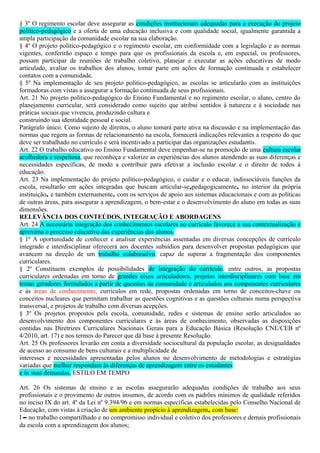§ 3º O regimento escolar deve assegurar as condições institucionais adequadas para a execução do projeto
político-pedagógico e a oferta de uma educação inclusiva e com qualidade social, igualmente garantida a
ampla participação da comunidade escolar na sua elaboração.
§ 4º O projeto político-pedagógico e o regimento escolar, em conformidade com a legislação e as normas
vigentes, conferirão espaço e tempo para que os profissionais da escola e, em especial, os professores,
possam participar de reuniões de trabalho coletivo, planejar e executar as ações educativas de modo
articulado, avaliar os trabalhos dos alunos, tomar parte em ações de formação continuada e estabelecer
contatos com a comunidade.
§ 5º Na implementação de seu projeto político-pedagógico, as escolas se articularão com as instituições
formadoras com vistas a assegurar a formação continuada de seus profissionais.
Art. 21 No projeto político-pedagógico do Ensino Fundamental e no regimento escolar, o aluno, centro do
planejamento curricular, será considerado como sujeito que atribui sentidos à natureza e à sociedade nas
práticas sociais que vivencia, produzindo cultura e
construindo sua identidade pessoal e social.
Parágrafo único. Como sujeito de direitos, o aluno tomará parte ativa na discussão e na implementação das
normas que regem as formas de relacionamento na escola, fornecerá indicações relevantes a respeito do que
deve ser trabalhado no currículo e será incentivado a participar das organizações estudantis.
Art. 22 O trabalho educativo no Ensino Fundamental deve empenhar-se na promoção de uma cultura escolar
acolhedora e respeitosa, que reconheça e valorize as experiências dos alunos atendendo as suas diferenças e
necessidades específicas, de modo a contribuir para efetivar a inclusão escolar e o direito de todos à
educação.
Art. 23 Na implementação do projeto político-pedagógico, o cuidar e o educar, indissociáveis funções da
escola, resultarão em ações integradas que buscam articular-se,pedagogicamente, no interior da própria
instituição, e também externamente, com os serviços de apoio aos sistemas educacionais e com as políticas
de outras áreas, para assegurar a aprendizagem, o bem-estar e o desenvolvimento do aluno em todas as suas
dimensões.
RELEVÂNCIA DOS CONTEÚDOS, INTEGRAÇÃO E ABORDAGENS
Art. 24 A necessária integração dos conhecimentos escolares no currículo favorece a sua contextualização e
aproxima o processo educativo das experiências dos alunos.
§ 1º A oportunidade de conhecer e analisar experiências assentadas em diversas concepções de currículo
integrado e interdisciplinar oferecerá aos docentes subsídios para desenvolver propostas pedagógicas que
avancem na direção de um trabalho colaborativo, capaz de superar a fragmentação dos componentes
curriculares.
§ 2º Constituem exemplos de possibilidades de integração do currículo, entre outros, as propostas
curriculares ordenadas em torno de grandes eixos articuladores, projetos interdisciplinares com base em
temas geradores formulados a partir de questões da comunidade e articulados aos componentes curriculares
e às áreas de conhecimento, currículos em rede, propostas ordenadas em torno de conceitos-chave ou
conceitos nucleares que permitam trabalhar as questões cognitivas e as questões culturais numa perspectiva
transversal, e projetos de trabalho com diversas acepções.
§ 3º Os projetos propostos pela escola, comunidade, redes e sistemas de ensino serão articulados ao
desenvolvimento dos componentes curriculares e às áreas de conhecimento, observadas as disposições
contidas nas Diretrizes Curriculares Nacionais Gerais para a Educação Básica (Resolução CNE/CEB nº
4/2010, art. 17) e nos termos do Parecer que dá base à presente Resolução.
Art. 25 Os professores levarão em conta a diversidade sociocultural da população escolar, as desigualdades
de acesso ao consumo de bens culturais e a multiplicidade de
interesses e necessidades apresentadas pelos alunos no desenvolvimento de metodologias e estratégias
variadas que melhor respondam às diferenças de aprendizagem entre os estudantes
e às suas demandas. ESTILO EM TEMPO
Art. 26 Os sistemas de ensino e as escolas assegurarão adequadas condições de trabalho aos seus
profissionais e o provimento de outros insumos, de acordo com os padrões mínimos de qualidade referidos
no inciso IX do art. 4º da Lei nº 9.394/96 e em normas específicas estabelecidas pelo Conselho Nacional de
Educação, com vistas à criação de um ambiente propício à aprendizagem, com base:
I – no trabalho compartilhado e no compromisso individual e coletivo dos professores e demais profissionais
da escola com a aprendizagem dos alunos;
 