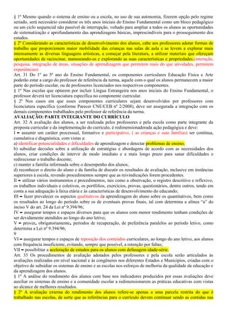 § 1º Mesmo quando o sistema de ensino ou a escola, no uso de sua autonomia, fizerem opção pelo regime
seriado, será necessário considerar os três anos iniciais do Ensino Fundamental como um bloco pedagógico
ou um ciclo sequencial não passível de interrupção, voltado para ampliar a todos os alunos as oportunidades
de sistematização e aprofundamento das aprendizagens básicas, imprescindíveis para o prosseguimento dos
estudos.
§ 2º Considerando as características de desenvolvimento dos alunos, cabe aos professores adotar formas de
trabalho que proporcionem maior mobilidade das crianças nas salas de aula e as levem a explorar mais
intensamente as diversas linguagens artísticas, a começar pela literatura, a utilizar materiais que ofereçam
oportunidades de raciocinar, manuseando-os e explorando as suas características e propriedades.(interação,
pesquisa, integração de áreas, situações de aprendizagem que permitem mais do que atividades, permitem
experiências)
Art. 31 Do 1º ao 5º ano do Ensino Fundamental, os componentes curriculares Educação Física e Arte
poderão estar a cargo do professor de referência da turma, aquele com o qual os alunos permanecem a maior
parte do período escolar, ou de professores licenciados nos respectivos componentes.
§ 1º Nas escolas que optarem por incluir Língua Estrangeira nos anos iniciais do Ensino Fundamental, o
professor deverá ter licenciatura específica no componente curricular.
§ 2º Nos casos em que esses componentes curriculares sejam desenvolvidos por professores com
licenciatura específica (conforme Parecer CNE/CEB nº 2/2008), deve ser assegurada a integração com os
demais componentes trabalhados pelo professor de referência da turma.
AVALIAÇÃO: PARTE INTEGRANTE DO CURRÍCULO
Art. 32 A avaliação dos alunos, a ser realizada pelos professores e pela escola como parte integrante da
proposta curricular e da implementação do currículo, é redimensionadorada ação pedagógica e deve:
I – assumir um caráter processual, formativo e participativo, ( as crianças e suas famílias) ser contínua,
cumulativa e diagnóstica, com vistas a:
a) identificar potencialidades e dificuldades de aprendizagem e detectar problemas de ensino;
b) subsidiar decisões sobre a utilização de estratégias e abordagens de acordo com as necessidades dos
alunos, criar condições de intervir de modo imediato e a mais longo prazo para sanar dificuldades e
redirecionar o trabalho docente;
c) manter a família informada sobre o desempenho dos alunos;
d) reconhecer o direito do aluno e da família de discutir os resultados de avaliação, inclusive em instâncias
superiores à escola, revendo procedimentos sempre que as reivindicações forem procedentes.
II – utilizar vários instrumentos e procedimentos, tais como a observação, o registro descritivo e reflexivo,
os trabalhos individuais e coletivos, os portfólios, exercícios, provas, questionários, dentre outros, tendo em
conta a sua adequação à faixa etária e às características de desenvolvimento do educando;
III – fazer prevalecer os aspectos qualitativos da aprendizagem do aluno sobre os quantitativos, bem como
os resultados ao longo do período sobre os de eventuais provas finais, tal com determina a alínea “a” do
inciso V do art. 24 da Lei nº 9.394/96;
IV – assegurar tempos e espaços diversos para que os alunos com menor rendimento tenham condições de
ser devidamente atendidos ao longo do ano letivo;
V – prover, obrigatoriamente, períodos de recuperação, de preferência paralelos ao período letivo, como
determina a Lei nº 9.394/96;
9
VI – assegurar tempos e espaços de reposição dos conteúdos curriculares, ao longo do ano letivo, aos alunos
com frequência insuficiente, evitando, sempre que possível, a retenção por faltas;
VII – possibilitar a aceleração de estudos para os alunos com defasagem idade-série.
Art. 33 Os procedimentos de avaliação adotados pelos professores e pela escola serão articulados às
avaliações realizadas em nível nacional e às congêneres nos diferentes Estados e Municípios, criadas com o
objetivo de subsidiar os sistemas de ensino e as escolas nos esforços de melhoria da qualidade da educação e
da aprendizagem dos alunos.
§ 1º A análise do rendimento dos alunos com base nos indicadores produzidos por essas avaliações deve
auxiliar os sistemas de ensino e a comunidade escolar a redimensionarem as práticas educativas com vistas
ao alcance de melhores resultados.
§ 2º A avaliação externa do rendimento dos alunos refere-se apenas a uma parcela restrita do que é
trabalhado nas escolas, de sorte que as referências para o currículo devem continuar sendo as contidas nas
 