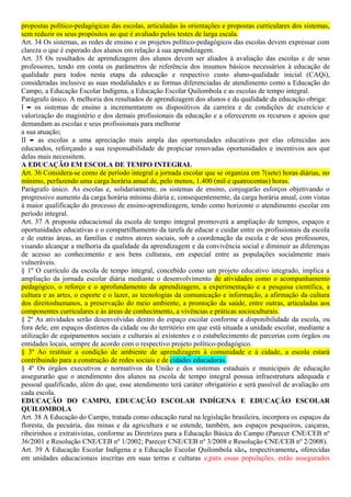 propostas político-pedagógicas das escolas, articuladas às orientações e propostas curriculares dos sistemas,
sem reduzir os seus propósitos ao que é avaliado pelos testes de larga escala.
Art. 34 Os sistemas, as redes de ensino e os projetos político-pedagógicos das escolas devem expressar com
clareza o que é esperado dos alunos em relação à sua aprendizagem.
Art. 35 Os resultados de aprendizagem dos alunos devem ser aliados à avaliação das escolas e de seus
professores, tendo em conta os parâmetros de referência dos insumos básicos necessários à educação de
qualidade para todos nesta etapa da educação e respectivo custo aluno-qualidade inicial (CAQi),
consideradas inclusive as suas modalidades e as formas diferenciadas de atendimento como a Educação do
Campo, a Educação Escolar Indígena, a Educação Escolar Quilombola e as escolas de tempo integral.
Parágrafo único. A melhoria dos resultados de aprendizagem dos alunos e da qualidade da educação obriga:
I – os sistemas de ensino a incrementarem os dispositivos da carreira e de condições de exercício e
valorização do magistério e dos demais profissionais da educação e a oferecerem os recursos e apoios que
demandam as escolas e seus profissionais para melhorar
a sua atuação;
II – as escolas a uma apreciação mais ampla das oportunidades educativas por elas oferecidas aos
educandos, reforçando a sua responsabilidade de propiciar renovadas oportunidades e incentivos aos que
delas mais necessitem.
A EDUCAÇÃO EM ESCOLA DE TEMPO INTEGRAL
Art. 36 Considera-se como de período integral a jornada escolar que se organiza em 7(sete) horas diárias, no
mínimo, perfazendo uma carga horária anual de, pelo menos, 1.400 (mil e quatrocentas) horas.
Parágrafo único. As escolas e, solidariamente, os sistemas de ensino, conjugarão esforços objetivando o
progressivo aumento da carga horária mínima diária e, consequentemente, da carga horária anual, com vistas
à maior qualificação do processo de ensino-aprendizagem, tendo como horizonte o atendimento escolar em
período integral.
Art. 37 A proposta educacional da escola de tempo integral promoverá a ampliação de tempos, espaços e
oportunidades educativas e o compartilhamento da tarefa de educar e cuidar entre os profissionais da escola
e de outras áreas, as famílias e outros atores sociais, sob a coordenação da escola e de seus professores,
visando alcançar a melhoria da qualidade da aprendizagem e da convivência social e diminuir as diferenças
de acesso ao conhecimento e aos bens culturais, em especial entre as populações socialmente mais
vulneráveis.
§ 1º O currículo da escola de tempo integral, concebido como um projeto educativo integrado, implica a
ampliação da jornada escolar diária mediante o desenvolvimento de atividades como o acompanhamento
pedagógico, o reforço e o aprofundamento da aprendizagem, a experimentação e a pesquisa científica, a
cultura e as artes, o esporte e o lazer, as tecnologias da comunicação e informação, a afirmação da cultura
dos direitoshumanos, a preservação do meio ambiente, a promoção da saúde, entre outras, articuladas aos
componentes curriculares e às áreas de conhecimento, a vivências e práticas socioculturais.
§ 2º As atividades serão desenvolvidas dentro do espaço escolar conforme a disponibilidade da escola, ou
fora dele, em espaços distintos da cidade ou do território em que está situada a unidade escolar, mediante a
utilização de equipamentos sociais e culturais aí existentes e o estabelecimento de parcerias com órgãos ou
entidades locais, sempre de acordo com o respectivo projeto político-pedagógico.
§ 3º Ao restituir a condição de ambiente de aprendizagem à comunidade e à cidade, a escola estará
contribuindo para a construção de redes sociais e de cidades educadoras.
§ 4º Os órgãos executivos e normativos da União e dos sistemas estaduais e municipais de educação
assegurarão que o atendimento dos alunos na escola de tempo integral possua infraestrutura adequada e
pessoal qualificado, além do que, esse atendimento terá caráter obrigatório e será passível de avaliação em
cada escola.
EDUCAÇÃO DO CAMPO, EDUCAÇÃO ESCOLAR INDÍGENA E EDUCAÇÃO ESCOLAR
QUILOMBOLA
Art. 38 A Educação do Campo, tratada como educação rural na legislação brasileira, incorpora os espaços da
floresta, da pecuária, das minas e da agricultura e se estende, também, aos espaços pesqueiros, caiçaras,
ribeirinhos e extrativistas, conforme as Diretrizes para a Educação Básica do Campo (Parecer CNE/CEB nº
36/2001 e Resolução CNE/CEB nº 1/2002; Parecer CNE/CEB nº 3/2008 e Resolução CNE/CEB nº 2/2008).
Art. 39 A Educação Escolar Indígena e a Educação Escolar Quilombola são, respectivamente, oferecidas
em unidades educacionais inscritas em suas terras e culturas e,para essas populações, estão assegurados
 