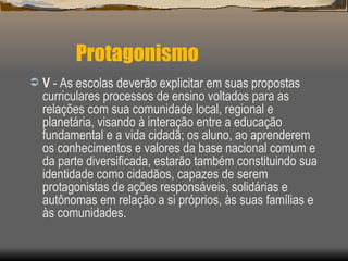 Protagonismo V  - As escolas deverão explicitar em suas propostas curriculares processos de ensino voltados para as relações com sua comunidade local, regional e planetária, visando à interação entre a educação fundamental e a vida cidadã; os aluno, ao aprenderem os conhecimentos e valores da base nacional comum e da parte diversificada, estarão também constituindo sua identidade como cidadãos, capazes de serem protagonistas de ações responsáveis, solidárias e autônomas em relação a si próprios, às suas famílias e às comunidades. 