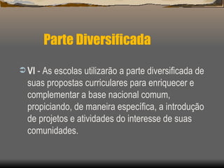 Parte Diversificada VI  - As escolas utilizarão a parte diversificada de suas propostas curriculares para enriquecer e complementar a base nacional comum, propiciando, de maneira específica, a introdução de projetos e atividades do interesse de suas comunidades.  