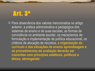 Art. 3º Para observância dos valores mencionados no artigo anterior, a prática administrativa e pedagógica dos sistemas de ensino e de suas escolas, as formas de convivência no ambiente escolar, os mecanismos de formulação e implementação de política educacional, os critérios de alocação de recursos,  a organização do currículo e das situações de ensino aprendizagem e os procedimentos de avaliação deverão ser coerentes com princípios estéticos, políticos e éticos, abrangendo: 