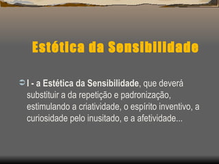 Estética da Sensibilidade I - a Estética da Sensibilidade , que deverá substituir a da repetição e padronização, estimulando a criatividade, o espírito inventivo, a curiosidade pelo inusitado, e a afetividade...  