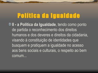 Política da Igualdade II - a Política da Igualdade , tendo como ponto de partida o reconhecimento dos direitos humanos e dos deveres e direitos da cidadania, visando à constituição de identidades que busquem e pratiquem a igualdade no acesso aos bens sociais e culturais, o respeito ao bem comum... 
