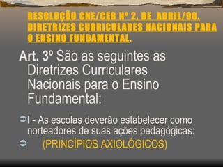 RESOLUÇÃO CNE/CEB Nº 2, DE  ABRIL/98. DIRETRIZES CURRICULARES NACIONAIS PARA O ENSINO FUNDAMENTAL . Art. 3º   São as seguintes as Diretrizes Curriculares Nacionais para o Ensino Fundamental: I  - As escolas deverão estabelecer como norteadores de suas ações pedagógicas: (PRINCÍPIOS AXIOLÓGICOS) 