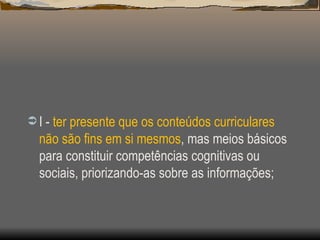 I -  ter presente que os conteúdos curriculares não são fins em si mesmos , mas meios básicos para constituir competências cognitivas ou sociais, priorizando-as sobre as informações; 