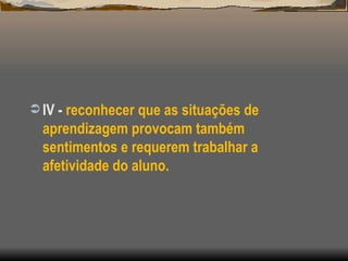 IV -  reconhecer que as situações de aprendizagem provocam também sentimentos e requerem trabalhar a afetividade do aluno. 