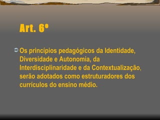 Art. 6º Os princípios pedagógicos da Identidade, Diversidade e Autonomia, da Interdisciplinaridade e da Contextualização ,  serão adotados como estruturadores dos currículos do ensino médio. 