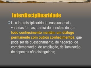 Interdisciplinaridade I - a Interdisciplinaridade, nas suas mais variadas formas, partirá do princípio de que  todo conhecimento mantém um diálogo permanente com outros conhecimentos , que pode ser de questionamento, de negação, de complementação, de ampliação, de iluminação de aspectos não distinguidos; 