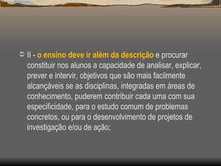 II -  o ensino deve ir além da descrição  e procurar constituir nos alunos a capacidade de analisar, explicar, prever e intervir, objetivos que são mais facilmente alcançáveis se as disciplinas, integradas em áreas de conhecimento, puderem contribuir cada uma com sua especificidade, para o estudo comum de problemas concretos, ou para o desenvolvimento de projetos de investigação e/ou de ação; 