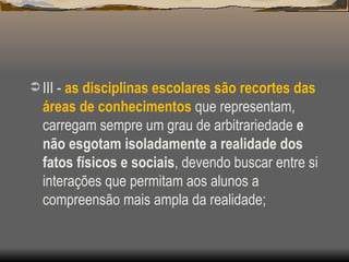 III -  as disciplinas escolares são recortes das áreas de conhecimentos  que representam, carregam sempre um grau de arbitrariedade  e não esgotam isoladamente a realidade dos fatos físicos e sociais , devendo buscar entre si interações que permitam aos alunos a compreensão mais ampla da realidade; 