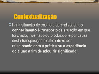 Contextualização I - na situação de ensino e aprendizagem,  o conhecimento  é transposto da situação em que foi criado, inventado ou produzido, e por causa desta transposição didática  deve ser relacionado com a prática ou a experiência do aluno a fim de adquirir significado; 