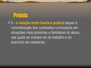 Práxis II -  a relação entre teoria e prática  requer a concretização dos conteúdos curriculares em situações mais próximas e familiares do aluno, nas quais se incluem as do trabalho e do exercício da cidadania; 