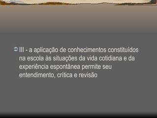 III - a aplicação de conhecimentos constituídos na escola às situações da vida cotidiana e da experiência espontânea permite seu entendimento, crítica e revisão  