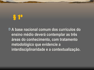 § 1º A base nacional comum dos currículos do ensino médio deverá contemplar as três áreas do conhecimento, com tratamento metodológico que evidencie a interdisciplinaridade e a contextualização. 