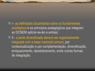 I -  as definições doutrinárias sobre os fundamentos axiológicos  e os princípios pedagógicos que integram as DCNEM aplicar-se-ão a ambas; II -  a parte diversificada deverá ser organicamente integrada com a base nacional comum , por contextualização e por complementação, diversificação, enriquecimento, desdobramento, entre outras formas de integração; 