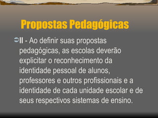 Propostas Pedagógicas II  - Ao definir suas propostas pedagógicas, as escolas deverão explicitar o reconhecimento da identidade pessoal de alunos, professores e outros profissionais e a identidade de cada unidade escolar e de seus respectivos sistemas de ensino. 
