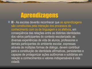 Aprendizagens III  - As escolas deverão reconhecer que  as aprendizagens são constituídas pela interação dos processos de conhecimento com os de linguagem e os afetivos , em conseqüência das relações entre as distintas identidades dos vários participantes do contexto escolarizado; as diversas experiências de vida de alunos, professores e demais participantes do ambiente escolar, expressas através de múltiplas formas de diálogo, devem contribuir para a constituição de identidade afirmativas, persistentes e capazes de protagonizar ações autônomas e solidárias em relação a conhecimentos e valores indispensáveis à vida cidadã. 