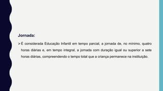 Jornada:
É considerada Educação Infantil em tempo parcial, a jornada de, no mínimo, quatro
horas diárias e, em tempo integral, a jornada com duração igual ou superior a sete
horas diárias, compreendendo o tempo total que a criança permanece na instituição.
 