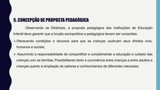 5. CONCEPÇÃO DE PROPOSTA PEDAGÓGICA
Observando as Diretrizes, a proposta pedagógica das instituições de Educação
Infantil deve garantir que a função sociopolítica e pedagógica devem ser cumpridas.
Oferecendo condições e recursos para que as crianças usufruam seus direitos civis,
humanos e sociais;
 Assumindo a responsabilidade de compartilhar e complementar a educação e cuidado das
crianças com as famílias; Possibilitando tanto a convivência entre crianças e entre adultos e
crianças quanto à ampliação de saberes e conhecimentos de diferentes naturezas;
 
