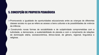 5. CONCEPÇÃO DE PROPOSTA PEDAGÓGICA
Promovendo a igualdade de oportunidades educacionais entre as crianças de diferentes
classes sociais no que se refere ao acesso a bens culturais e às possibilidades de vivência
da infância;
 Construindo novas formas de sociabilidade e de subjetividade comprometidas com a
ludicidade, a democracia, a sustentabilidade do planeta e com o rompimento de relações
de dominação etária, socioeconômica, étnico-racial, de gênero, regional, linguística e
religiosa.
 