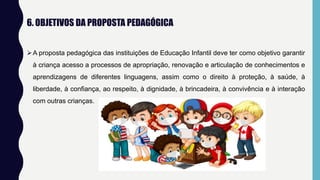6. OBJETIVOS DA PROPOSTA PEDAGÓGICA
A proposta pedagógica das instituições de Educação Infantil deve ter como objetivo garantir
à criança acesso a processos de apropriação, renovação e articulação de conhecimentos e
aprendizagens de diferentes linguagens, assim como o direito à proteção, à saúde, à
liberdade, à confiança, ao respeito, à dignidade, à brincadeira, à convivência e à interação
com outras crianças.
 