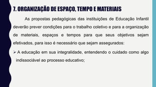 7. ORGANIZAÇÃO DE ESPAÇO, TEMPO E MATERIAIS
As propostas pedagógicas das instituições de Educação Infantil
deverão prever condições para o trabalho coletivo e para a organização
de materiais, espaços e tempos para que seus objetivos sejam
efetivados, para isso é necessário que sejam assegurados:
 A educação em sua integralidade, entendendo o cuidado como algo
indissociável ao processo educativo;
 