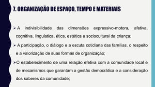 7. ORGANIZAÇÃO DE ESPAÇO, TEMPO E MATERIAIS
 A indivisibilidade das dimensões expressivo-motora, afetiva,
cognitiva, linguística, ética, estética e sociocultural da criança;
 A participação, o diálogo e a escuta cotidiana das famílias, o respeito
e a valorização de suas formas de organização;
O estabelecimento de uma relação efetiva com a comunidade local e
de mecanismos que garantam a gestão democrática e a consideração
dos saberes da comunidade;
 