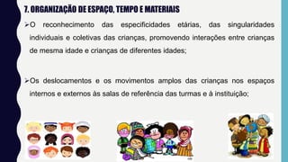 7. ORGANIZAÇÃO DE ESPAÇO, TEMPO E MATERIAIS
O reconhecimento das especificidades etárias, das singularidades
individuais e coletivas das crianças, promovendo interações entre crianças
de mesma idade e crianças de diferentes idades;
Os deslocamentos e os movimentos amplos das crianças nos espaços
internos e externos às salas de referência das turmas e à instituição;
 