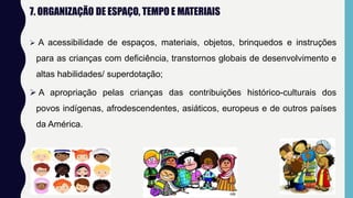 7. ORGANIZAÇÃO DE ESPAÇO, TEMPO E MATERIAIS
 A acessibilidade de espaços, materiais, objetos, brinquedos e instruções
para as crianças com deficiência, transtornos globais de desenvolvimento e
altas habilidades/ superdotação;
 A apropriação pelas crianças das contribuições histórico-culturais dos
povos indígenas, afrodescendentes, asiáticos, europeus e de outros países
da América.
 