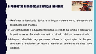 9. PORPOSTAS PEGAGÓGICA E CRIANÇAS INDÍGENAS
 Reafirmar a identidade étnica e a língua materna como elementos de
constituição das crianças;
 Dar continuidade à educação tradicional oferecida na família e articular-se
às práticas socioculturais de educação e cuidado coletivos da comunidade;
Adequar calendário, agrupamentos etários e organização de tempos,
atividades e ambientes de modo a atender as demandas de cada povo
indígena.
 