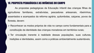 10. PROPOSTA PEDAGÓGICA E AS INFÂNCIAS DO CAMPO
As propostas pedagógicas da Educação Infantil das crianças filhas de
agricultores familiares, extrativistas, pescadores artesanais, ribeirinhos,
assentados e acampados da reforma agrária, quilombolas, caiçaras, povos da
floresta, devem:
 Reconhecer os modos próprios de vida no campo como fundamentais para a
constituição da identidade das crianças moradoras em territórios rurais;
 Ter vinculação inerente à realidade dessas populações, suas culturas,
tradições e identidades, assim como a práticas ambientalmente sustentáveis;
 