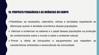 10. PROPOSTA PEDAGÓGICA E AS INFÂNCIAS DO CAMPO
Flexibilizar, se necessário, calendário, rotinas e atividades respeitando as
diferenças quanto à atividade econômica dessas populações;
 Valorizar e evidenciar os saberes e o papel dessas populações na produção
de conhecimentos sobre o mundo e sobre o ambiente natural;
 Prever a oferta de brinquedos e equipamentos que respeitem as
características ambientais e socioculturais da comunidade.
 
