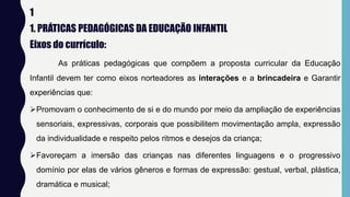 1
1. PRÁTICAS PEDAGÓGICAS DA EDUCAÇÃO INFANTIL
Eixos do currículo:
As práticas pedagógicas que compõem a proposta curricular da Educação
Infantil devem ter como eixos norteadores as interações e a brincadeira e Garantir
experiências que:
Promovam o conhecimento de si e do mundo por meio da ampliação de experiências
sensoriais, expressivas, corporais que possibilitem movimentação ampla, expressão
da individualidade e respeito pelos ritmos e desejos da criança;
Favoreçam a imersão das crianças nas diferentes linguagens e o progressivo
domínio por elas de vários gêneros e formas de expressão: gestual, verbal, plástica,
dramática e musical;
 