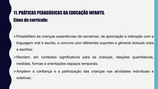 11. PRÁTICAS PEDAGÓGICAS DA EDUCAÇÃO INFANTIL
Eixos do currículo:
Possibilitem às crianças experiências de narrativas, de apreciação e interação com a
linguagem oral e escrita, e convívio com diferentes suportes e gêneros textuais orais
e escritos;
Recriem, em contextos significativos para as crianças, relações quantitativas,
medidas, formas e orientações espaços temporais.
Ampliem a confiança e a participação das crianças nas atividades individuais e
coletivas;
 
