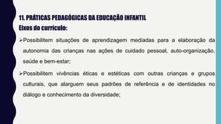11. PRÁTICAS PEDAGÓGICAS DA EDUCAÇÃO INFANTIL
Eixos do currículo:
Possibilitem situações de aprendizagem mediadas para a elaboração da
autonomia das crianças nas ações de cuidado pessoal, auto-organização,
saúde e bem-estar;
Possibilitem vivências éticas e estéticas com outras crianças e grupos
culturais, que alarguem seus padrões de referência e de identidades no
diálogo e conhecimento da diversidade;
 