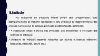 12. Avaliação
As instituições de Educação Infantil devem criar procedimentos para
acompanhamento do trabalho pedagógico e para avaliação do desenvolvimento das
crianças, sem objetivo de seleção, promoção ou classificação, garantindo:
 A observação crítica e criativa das atividades, das brincadeiras e interações das
crianças no cotidiano;
 Utilização de múltiplos registros realizados por adultos e crianças (relatórios,
fotografias, desenhos, álbuns etc.);
 