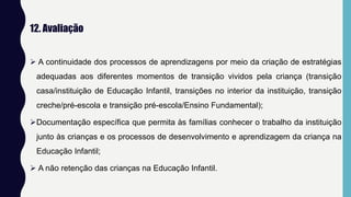 12. Avaliação
 A continuidade dos processos de aprendizagens por meio da criação de estratégias
adequadas aos diferentes momentos de transição vividos pela criança (transição
casa/instituição de Educação Infantil, transições no interior da instituição, transição
creche/pré-escola e transição pré-escola/Ensino Fundamental);
Documentação específica que permita às famílias conhecer o trabalho da instituição
junto às crianças e os processos de desenvolvimento e aprendizagem da criança na
Educação Infantil;
 A não retenção das crianças na Educação Infantil.
 