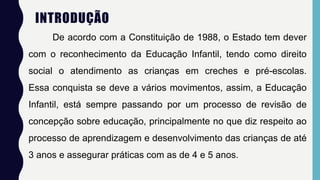 INTRODUÇÃO
De acordo com a Constituição de 1988, o Estado tem dever
com o reconhecimento da Educação Infantil, tendo como direito
social o atendimento as crianças em creches e pré-escolas.
Essa conquista se deve a vários movimentos, assim, a Educação
Infantil, está sempre passando por um processo de revisão de
concepção sobre educação, principalmente no que diz respeito ao
processo de aprendizagem e desenvolvimento das crianças de até
3 anos e assegurar práticas com as de 4 e 5 anos.
 