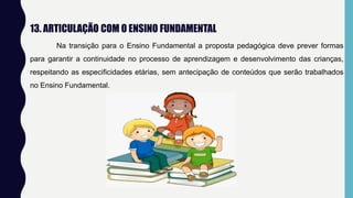 13. ARTICULAÇÃO COM O ENSINO FUNDAMENTAL
Na transição para o Ensino Fundamental a proposta pedagógica deve prever formas
para garantir a continuidade no processo de aprendizagem e desenvolvimento das crianças,
respeitando as especificidades etárias, sem antecipação de conteúdos que serão trabalhados
no Ensino Fundamental.
 