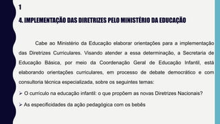 1
4. IMPLEMENTAÇÃO DAS DIRETRIZES PELO MINISTÉRIO DA EDUCAÇÃO
Cabe ao Ministério da Educação elaborar orientações para a implementação
das Diretrizes Curriculares. Visando atender a essa determinação, a Secretaria de
Educação Básica, por meio da Coordenação Geral de Educação Infantil, está
elaborando orientações curriculares, em processo de debate democrático e com
consultoria técnica especializada, sobre os seguintes temas:
 O currículo na educação infantil: o que propõem as novas Diretrizes Nacionais?
 As especificidades da ação pedagógica com os bebês
 