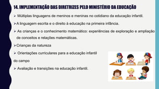 14. IMPLEMENTAÇÃO DAS DIRETRIZES PELO MINISTÉRIO DA EDUCAÇÃO
 Múltiplas linguagens de meninos e meninas no cotidiano da educação infantil.
A linguagem escrita e o direito à educação na primeira infância.
 As crianças e o conhecimento matemático: experiências de exploração e ampliação
de conceitos e relações matemáticas.
Crianças da natureza
 Orientações curriculares para a educação infantil
do campo
 Avaliação e transições na educação infantil.
 