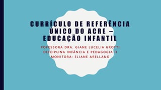 C U R R Í C U L O D E R E F E R Ê N C I A
Ú N I C O D O A C R E –
E D U C A Ç Ã O I N F A N T I L
P O F E S S O R A D R A . G I A N E L U C E L I A G R O T T I
D I S C I P L I N A I N F Â N C I A E P E D A G O G I A I I
M O N I T O R A : E L I A N E A R E L L A N O
 