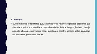 2.2 Criança:
Sujeito histórico e de direitos que, nas interações, relações e práticas cotidianas que
vivencia, constrói sua identidade pessoal e coletiva, brinca, imagina, fantasia, deseja,
aprende, observa, experimenta, narra, questiona e constrói sentidos sobre a natureza
e a sociedade, produzindo cultura.
 