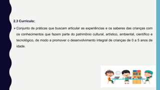 2.3 Currículo:
Conjunto de práticas que buscam articular as experiências e os saberes das crianças com
os conhecimentos que fazem parte do patrimônio cultural, artístico, ambiental, científico e
tecnológico, de modo a promover o desenvolvimento integral de crianças de 0 a 5 anos de
idade.
 