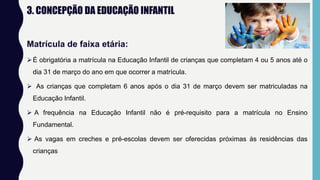 3. CONCEPÇÃO DA EDUCAÇÃO INFANTIL
Matrícula de faixa etária:
É obrigatória a matrícula na Educação Infantil de crianças que completam 4 ou 5 anos até o
dia 31 de março do ano em que ocorrer a matrícula.
 As crianças que completam 6 anos após o dia 31 de março devem ser matriculadas na
Educação Infantil.
 A frequência na Educação Infantil não é pré-requisito para a matrícula no Ensino
Fundamental.
 As vagas em creches e pré-escolas devem ser oferecidas próximas às residências das
crianças
 