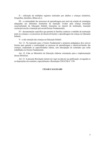 II - utilização de múltiplos registros realizados por adultos e crianças (relatórios,
fotografias, desenhos, álbuns etc.);
      III - a continuidade dos processos de aprendizagens por meio da criação de estratégias
adequadas aos diferentes momentos de transição vividos pela criança (transição
casa/instituição de Educação Infantil, transições no interior da instituição, transição
creche/pré-escola e transição pré-escola/Ensino Fundamental);
      IV - documentação específica que permita às famílias conhecer o trabalho da instituição
junto às crianças e os processos de desenvolvimento e aprendizagem da criança na Educação
Infantil;
     V - a não retenção das crianças na Educação Infantil.
      Art. 11. Na transição para o Ensino Fundamental a proposta pedagógica deve prever
formas para garantir a continuidade no processo de aprendizagem e desenvolvimento das
crianças, respeitando as especificidades etárias, sem antecipação de conteúdos que serão
trabalhados no Ensino Fundamental.
     Art. 12. Cabe ao Ministério da Educação elaborar orientações para a implementação
dessas Diretrizes.
      Art. 13. A presente Resolução entrará em vigor na data de sua publicação, revogando-se
as disposições em contrário, especialmente a Resolução CNE/CEB nº 1/99.


                                  CESAR CALLEGARI




                                                                                           5
 