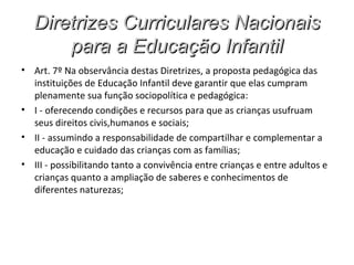 Diretrizes Curriculares Nacionais
       para a Educação Infantil
• Art. 7º Na observância destas Diretrizes, a proposta pedagógica das
  instituições de Educação Infantil deve garantir que elas cumpram
  plenamente sua função sociopolítica e pedagógica:
• I - oferecendo condições e recursos para que as crianças usufruam
  seus direitos civis,humanos e sociais;
• II - assumindo a responsabilidade de compartilhar e complementar a
  educação e cuidado das crianças com as famílias;
• III - possibilitando tanto a convivência entre crianças e entre adultos e
  crianças quanto a ampliação de saberes e conhecimentos de
  diferentes naturezas;
 